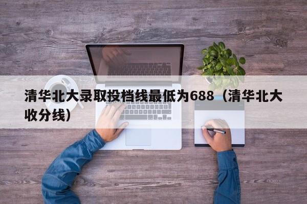 清华北大录取投档线最低为688（清华北大收分线）