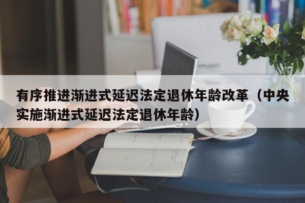 有序推进渐进式延迟法定退休年龄改革（中央实施渐进式延迟法定退休年龄）