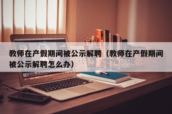 教师在产假期间被公示解聘（教师在产假期间被公示解聘怎么办）